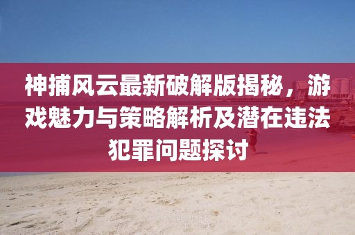 神捕风云最新破解版揭秘，游戏魅力与策略解析及潜在违法犯罪问题探讨