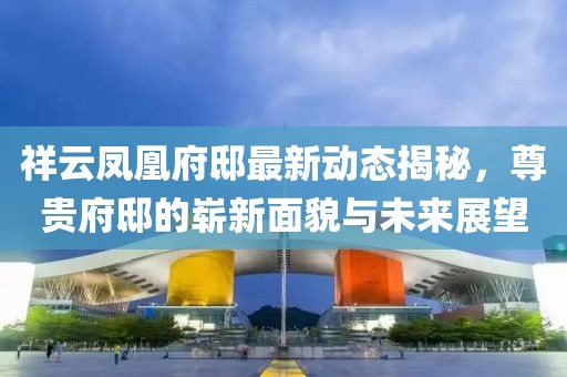 祥云凤凰府邸最新动态揭秘，尊贵府邸的崭新面貌与未来展望