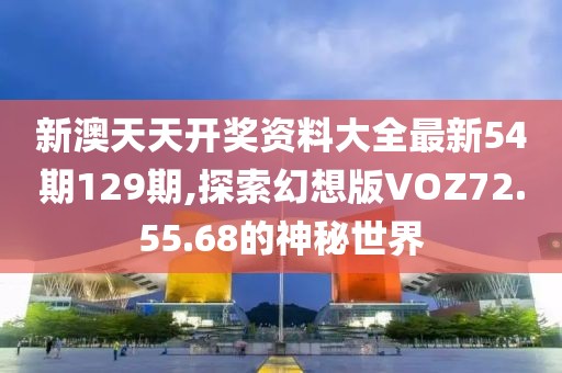 新澳天天开奖资料大全最新54期129期,探索幻想版VOZ72.55.68的神秘世界