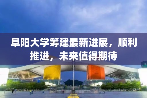 阜阳大学筹建最新进展，顺利推进，未来值得期待