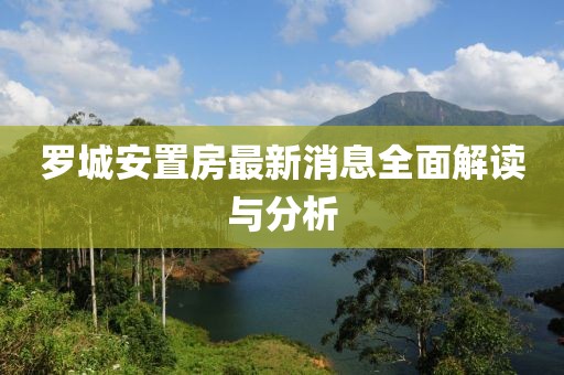 罗城安置房最新消息全面解读与分析