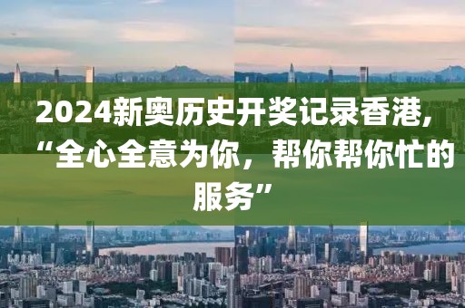 2024新奥历史开奖记录香港,“全心全意为你，帮你帮你忙的服务”