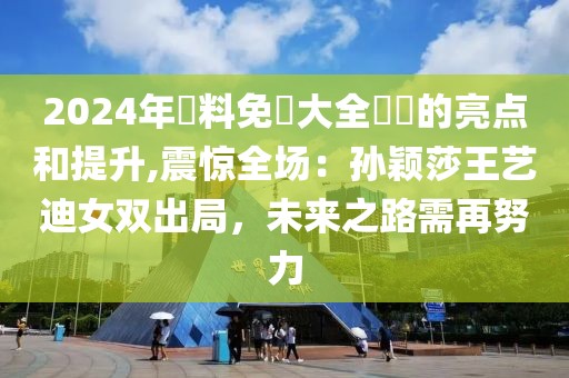 2024年資料免費大全優勢的亮点和提升,震惊全场：孙颖莎王艺迪女双出局，未来之路需再努力