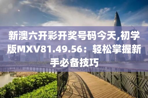 新澳六开彩开奖号码今天,初学版MXV81.49.56：轻松掌握新手必备技巧