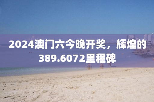 2024澳门六今晚开奖，辉煌的389.6072里程碑