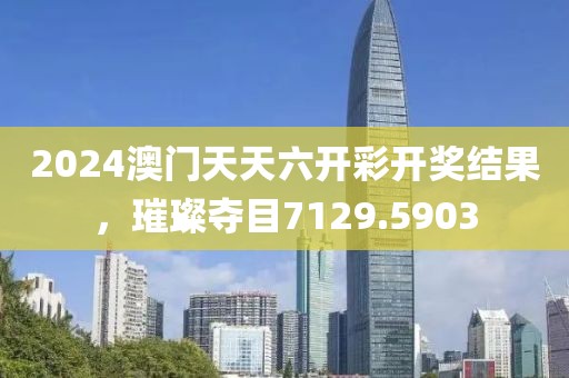 2024澳门天天六开彩开奖结果，璀璨夺目7129.5903