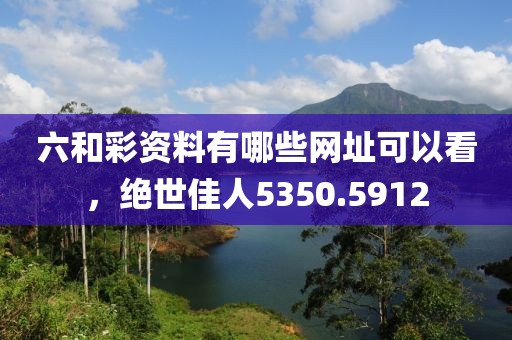 六和彩资料有哪些网址可以看，绝世佳人5350.5912