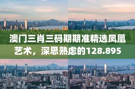 澳门三肖三码期期准精选凤凰艺术，深思熟虑的128.895