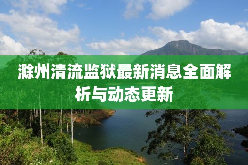 滁州清流监狱最新消息全面解析与动态更新