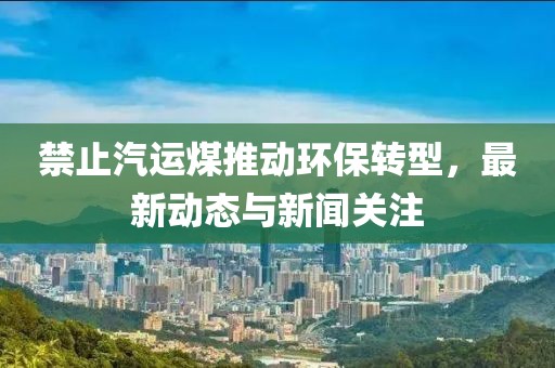 禁止汽运煤推动环保转型，最新动态与新闻关注