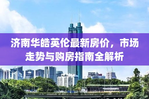 济南华皓英伦最新房价，市场走势与购房指南全解析