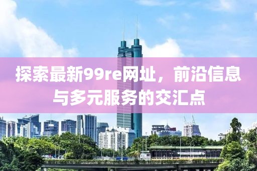 探索最新99re网址，前沿信息与多元服务的交汇点