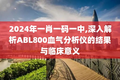 2024年一肖一码一中,深入解析ABL800血气分析仪的结果与临床意义