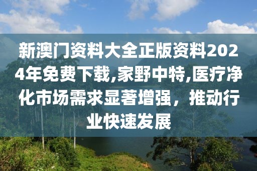 新澳门资料大全正版资料2024年免费下载,家野中特,医疗净化市场需求显著增强，推动行业快速发展