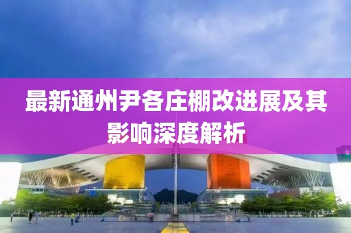 最新通州尹各庄棚改进展及其影响深度解析
