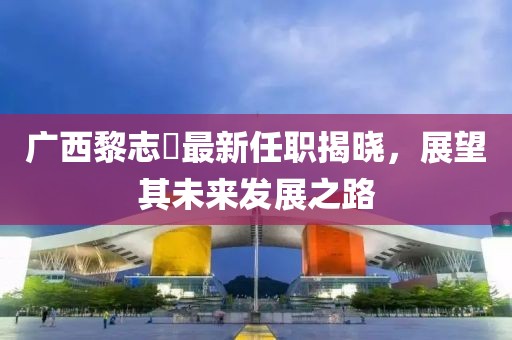 广西黎志逘最新任职揭晓，展望其未来发展之路