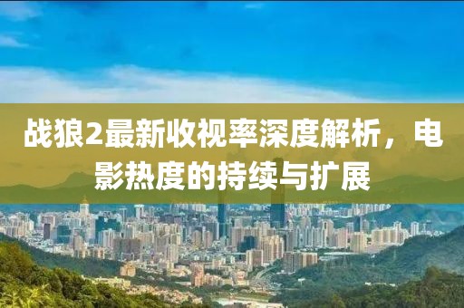 战狼2最新收视率深度解析，电影热度的持续与扩展
