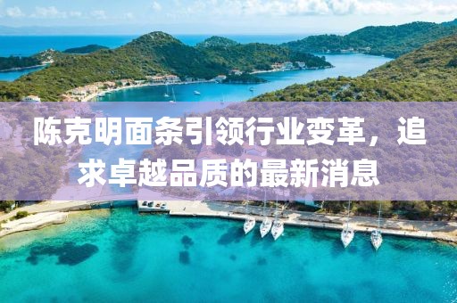 陈克明面条引领行业变革，追求卓越品质的最新消息