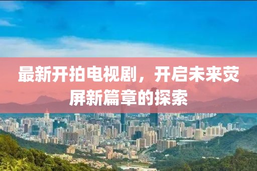 最新开拍电视剧，开启未来荧屏新篇章的探索