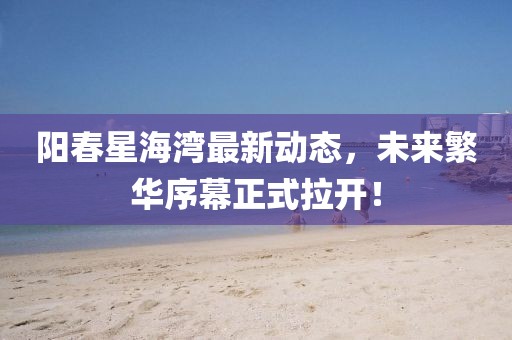 阳春星海湾最新动态，未来繁华序幕正式拉开！