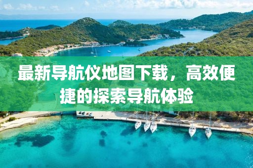 最新导航仪地图下载，高效便捷的探索导航体验
