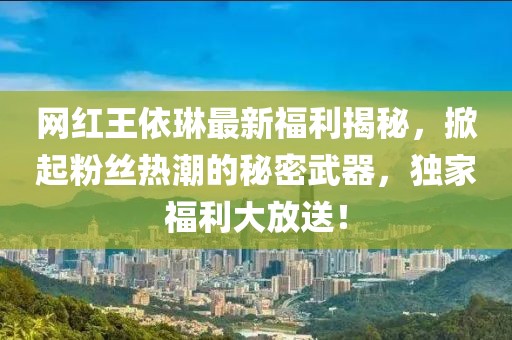 网红王依琳最新福利揭秘，掀起粉丝热潮的秘密武器，独家福利大放送！