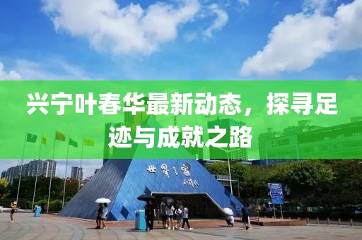 兴宁叶春华最新动态，探寻足迹与成就之路
