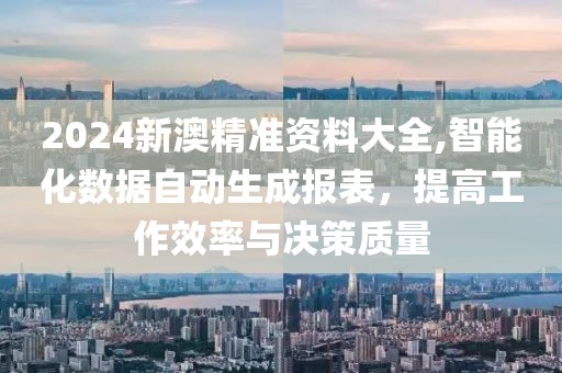 2024新澳精准资料大全,智能化数据自动生成报表，提高工作效率与决策质量