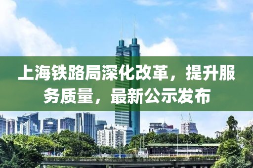 上海铁路局深化改革，提升服务质量，最新公示发布