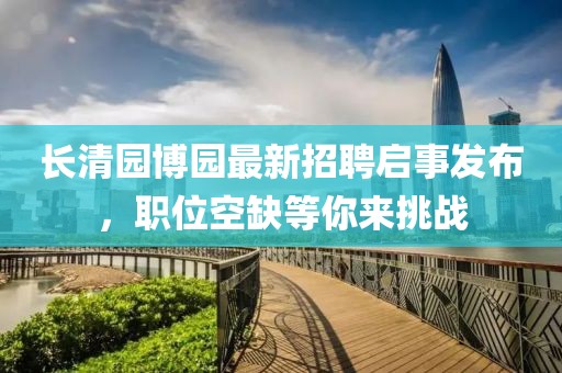 长清园博园最新招聘启事发布，职位空缺等你来挑战