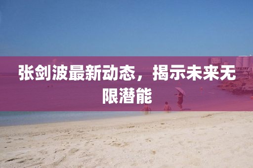 张剑波最新动态，揭示未来无限潜能