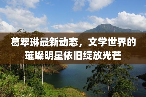 葛翠琳最新动态，文学世界的璀璨明星依旧绽放光芒
