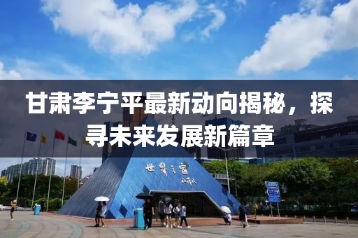 甘肃李宁平最新动向揭秘，探寻未来发展新篇章