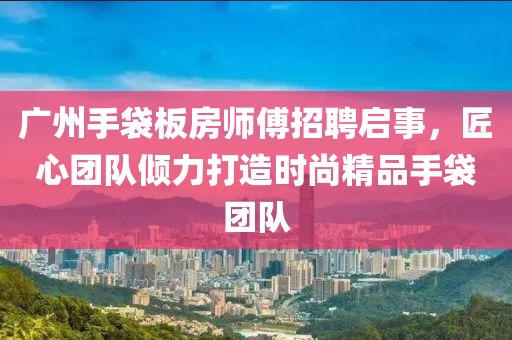 广州手袋板房师傅招聘启事，匠心团队倾力打造时尚精品手袋团队