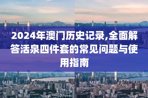 2024年澳门历史记录,全面解答活泉四件套的常见问题与使用指南