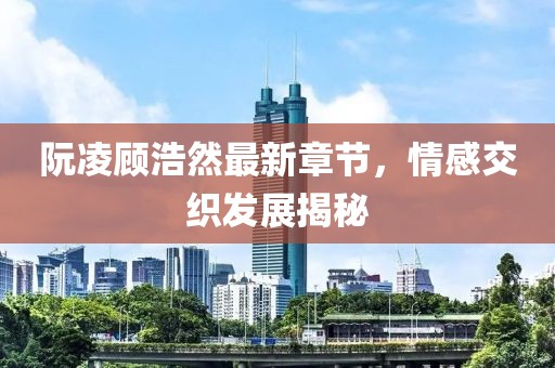 阮凌顾浩然最新章节，情感交织发展揭秘