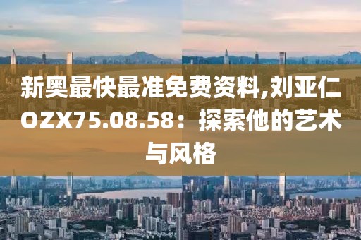 新奥最快最准免费资料,刘亚仁OZX75.08.58：探索他的艺术与风格