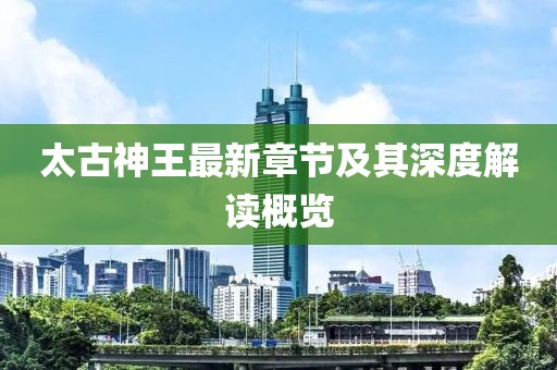太古神王最新章节及其深度解读概览