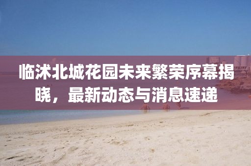 临沭北城花园未来繁荣序幕揭晓，最新动态与消息速递