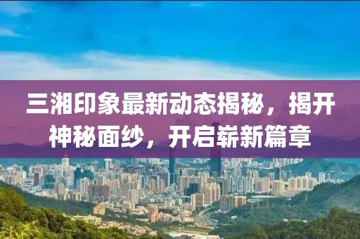三湘印象最新动态揭秘，揭开神秘面纱，开启崭新篇章
