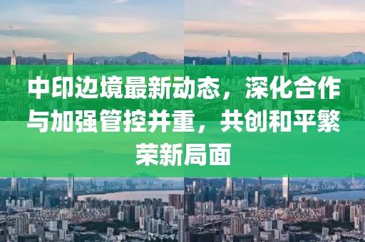 中印边境最新动态，深化合作与加强管控并重，共创和平繁荣新局面