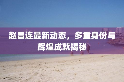 赵昌连最新动态，多重身份与辉煌成就揭秘