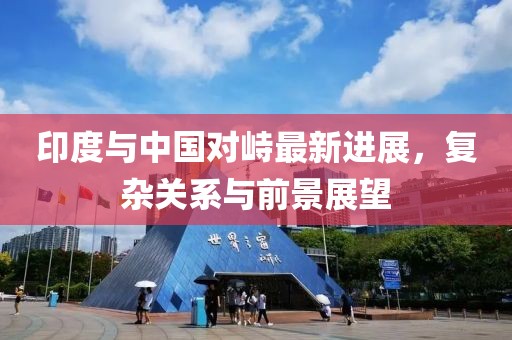 印度与中国对峙最新进展，复杂关系与前景展望