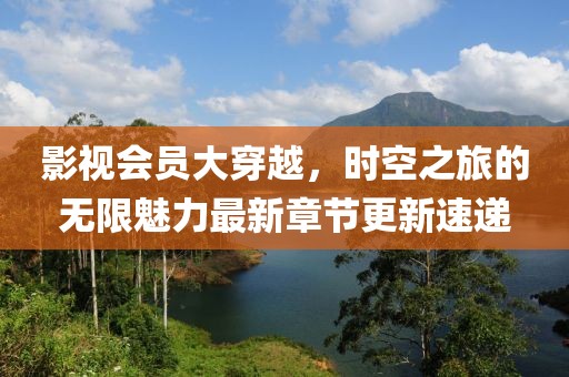 影视会员大穿越，时空之旅的无限魅力最新章节更新速递