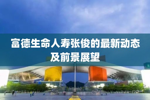富德生命人寿张俊的最新动态及前景展望