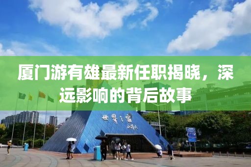 厦门游有雄最新任职揭晓，深远影响的背后故事