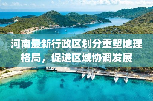 河南最新行政区划分重塑地理格局，促进区域协调发展
