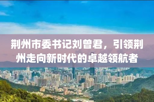 荆州市委书记刘曾君，引领荆州走向新时代的卓越领航者