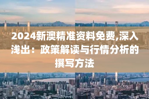 2024新澳精准资料免费,深入浅出：政策解读与行情分析的撰写方法