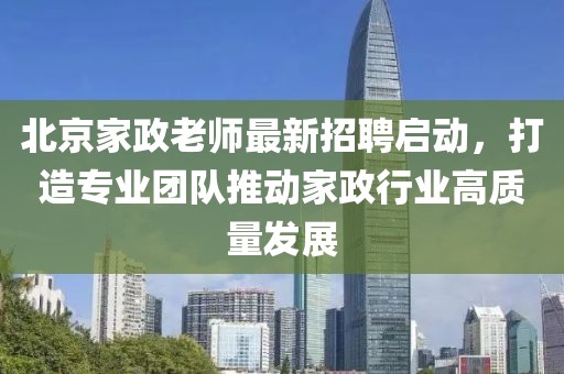 北京家政老师最新招聘启动，打造专业团队推动家政行业高质量发展